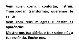 Vem guiar, corrigir, confortar, instruir.
Transbordar, transformar, queremos te
sentir
Vem com teus milagres e desfaz as
aparências
Mostra-nos tua glória, e traz sobre nós a
tua essência. Enche-nos.
 