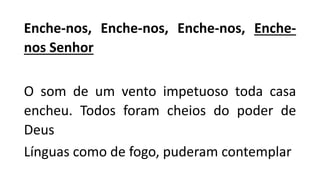 Enche-nos, Enche-nos, Enche-nos, Enche-
nos Senhor
O som de um vento impetuoso toda casa
encheu. Todos foram cheios do poder de
Deus
Línguas como de fogo, puderam contemplar
 