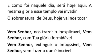 E como foi naquele dia, será hoje aqui. A
mesma glória esse templo vai invadir
O sobrenatural de Deus, hoje vai nos tocar
Vem Senhor, nos trazer o inexplicável, Vem
Senhor, com Tua glória formidável
Vem Senhor, extinguir o impossível, Vem
Senhor, vem fazer o que é incrível
 