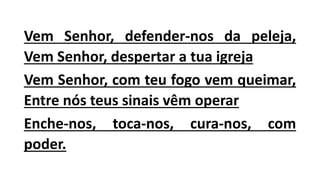 Vem Senhor, defender-nos da peleja,
Vem Senhor, despertar a tua igreja
Vem Senhor, com teu fogo vem queimar,
Entre nós teus sinais vêm operar
Enche-nos, toca-nos, cura-nos, com
poder.
 
