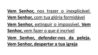 Vem Senhor, nos trazer o inexplicável.
Vem Senhor, com tua glória formidável
Vem Senhor, extinguir o impossível. Vem
Senhor, vem fazer o que é incrível
Vem Senhor, defender-nos da peleja.
Vem Senhor, despertar a tua igreja
 