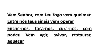 Vem Senhor, com teu fogo vem queimar.
Entre nós teus sinais vêm operar
Enche-nos, toca-nos, cura-nos, com
poder. Vem agir, avivar, restaurar,
aquecer
 