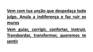 Vem com tua unção que despedaça todo
julgo. Anula a indiferença e faz ruir os
muros
Vem guiar, corrigir, confortar, instruir.
Transbordar, transformar, queremos te
sentir
 