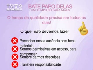 BATE PAPO DELAS
UM TEMPO SÓ PARA MÃES
O tempo de qualidade precisa ser todos os
dias!
O que não devemos fazer
Preencher nossa ausência com bens
materiais
Sermos permissivas em acceso, para
compensar
Sempre darmos desculpas
Transferir responsabilidade
 