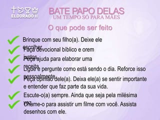 BATE PAPO DELAS
UM TEMPO SÓ PARA MÃES
O que pode ser feito
Brinque com seu filho(a). Deixe ele
escolher.
Faça devocional bíblico e orem
juntos.
Peça ajuda para elaborar uma
receita.
Ligue e pergunte como está sendo o dia. Reforce isso
pessoalmente.
Peça opinião dele(a). Deixa ele(a) se sentir importante
e entender que faz parte da sua vida.
Escute-o(a) sempre. Ainda que seja pela milésima
vez.
Chame-o para assistir um filme com você. Assista
desenhos com ele.
 
