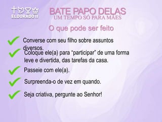 BATE PAPO DELAS
UM TEMPO SÓ PARA MÃES
O que pode ser feito
Converse com seu filho sobre assuntos
diversos.
Coloque ele(a) para “participar” de uma forma
leve e divertida, das tarefas da casa.
Seja criativa, pergunte ao Senhor!
Passeie com ele(a).
Surpreenda-o de vez em quando.
 