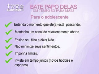 BATE PAPO DELAS
UM TEMPO SÓ PARA MÃES
Para o adolescente
Entenda o momento que ele(a) está passando.
Mantenha um canal de relacionamento aberto.
Ensine seu filho a dizer Não.
Não minimize seus sentimentos.
Imponha limites.
Invista em tempo juntos (novos hobbies e
esportes).
 