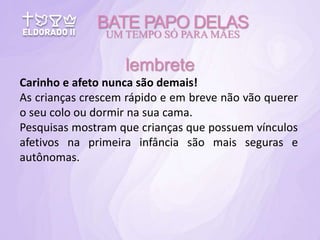 Carinho e afeto nunca são demais!
As crianças crescem rápido e em breve não vão querer
o seu colo ou dormir na sua cama.
Pesquisas mostram que crianças que possuem vínculos
afetivos na primeira infância são mais seguras e
autônomas.
BATE PAPO DELAS
UM TEMPO SÓ PARA MÃES
lembrete
 
