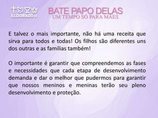 E talvez o mais importante, não há uma receita que
sirva para todos e todas! Os filhos são diferentes uns
dos outras e as famílias também!
O importante é garantir que compreendemos as fases
e necessidades que cada etapa de desenvolvimento
demanda e dar o melhor que pudermos para garantir
que nossos meninos e meninas terão seu pleno
desenvolvimento e proteção.
BATE PAPO DELAS
UM TEMPO SÓ PARA MÃES
 