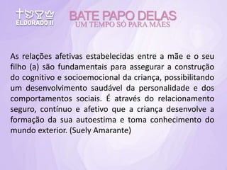 As relações afetivas estabelecidas entre a mãe e o seu
filho (a) são fundamentais para assegurar a construção
do cognitivo e socioemocional da criança, possibilitando
um desenvolvimento saudável da personalidade e dos
comportamentos sociais. É através do relacionamento
seguro, contínuo e afetivo que a criança desenvolve a
formação da sua autoestima e toma conhecimento do
mundo exterior. (Suely Amarante)
BATE PAPO DELAS
UM TEMPO SÓ PARA MÃES
 
