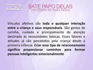 Vínculos afetivos são toda e qualquer interação
entre a criança e seus responsáveis. São gestos de
carinho, cuidado e principalmente de atenção
destinada às necessidades básicas. Esses fatores e
atitudes já são percebidos pela criança desde a
primeira infância. Criar esse tipo de relacionamento
significa proporcionar caminhos para formar
pessoas inteligentes emocionalmente
BATE PAPO DELAS
UM TEMPO SÓ PARA MÃES
 