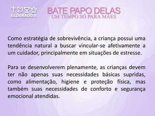Como estratégia de sobrevivência, a criança possui uma
tendência natural a buscar vincular-se afetivamente a
um cuidador, principalmente em situações de estresse.
Para se desenvolverem plenamente, as crianças devem
ter não apenas suas necessidades básicas supridas,
como alimentação, higiene e proteção física, mas
também suas necessidades de conforto e segurança
emocional atendidas.
BATE PAPO DELAS
UM TEMPO SÓ PARA MÃES
 