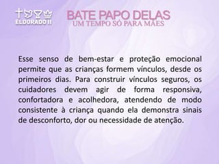 Esse senso de bem-estar e proteção emocional
permite que as crianças formem vínculos, desde os
primeiros dias. Para construir vínculos seguros, os
cuidadores devem agir de forma responsiva,
confortadora e acolhedora, atendendo de modo
consistente à criança quando ela demonstra sinais
de desconforto, dor ou necessidade de atenção.
BATE PAPO DELAS
UM TEMPO SÓ PARA MÃES
 