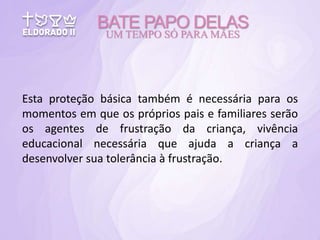 Esta proteção básica também é necessária para os
momentos em que os próprios pais e familiares serão
os agentes de frustração da criança, vivência
educacional necessária que ajuda a criança a
desenvolver sua tolerância à frustração.
BATE PAPO DELAS
UM TEMPO SÓ PARA MÃES
 