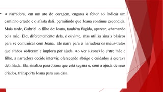 • A narradora, em um ato de coragem, engana o feitor ao indicar um
caminho errado e o afasta dali, permitindo que Joana continue escondida.
Mais tarde, Gabriel, o filho de Joana, também fugido, aparece, chamando
pela mãe. Ele, diferentemente dela, é ouvinte, mas utiliza sinais básicos
para se comunicar com Joana. Ele narra para a narradora os maus-tratos
que ambos sofreram e implora por ajuda. Ao ver a conexão entre mãe e
filho, a narradora decide intervir, oferecendo abrigo e cuidados à escrava
debilitada. Ela sinaliza para Joana que está segura e, com a ajuda de seus
criados, transporta Joana para sua casa.
 