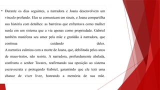 • Durante os dias seguintes, a narradora e Joana desenvolvem um
vínculo profundo. Elas se comunicam em sinais, e Joana compartilha
sua história com detalhes: as barreiras que enfrentava como mulher
surda em um sistema que a via apenas como propriedade. Gabriel
também manifesta seu amor pela mãe e gratidão à narradora, que
continua cuidando deles.
A narrativa culmina com a morte de Joana, que, debilitada pelos anos
de maus-tratos, não resiste. A narradora, profundamente abalada,
confronta o senhor Tavares, reafirmando sua oposição ao sistema
escravocrata e protegendo Gabriel, garantindo que ele terá uma
chance de viver livre, honrando a memória de sua mãe.
 