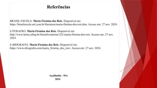 Referências
BRASIL ESCOLA. Maria Firmina dos Reis. Disponível em:
https://brasilescola.uol.com.br/literatura/maria-firmina-dos-reis.htm. Acesso em: 27 nov. 2024.
LITERAFRO. Maria Firmina dos Reis. Disponível em:
http://www.letras.ufmg.br/literafro/autoras/322-maria-firmina-dos-reis. Acesso em: 27 nov.
2024.
E-BIOGRAFIA. Maria Firmina dos Reis. Disponível em:
https://www.ebiografia.com/maria_firmina_dos_reis/. Acesso em: 27 nov. 2024.
Açailândia - MA
2024
 