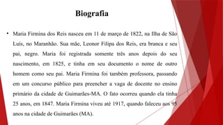 Biografia
• Maria Firmina dos Reis nasceu em 11 de março de 1822, na Ilha de São
Luís, no Maranhão. Sua mãe, Leonor Filipa dos Reis, era branca e seu
pai, negro. Maria foi registrada somente três anos depois do seu
nascimento, em 1825, e tinha em seu documento o nome de outro
homem como seu pai. Maria Firmina foi também professora, passando
em um concurso público para preencher a vaga de docente no ensino
primário da cidade de Guimarães-MA. O fato ocorreu quando ela tinha
25 anos, em 1847. Maria Firmina viveu até 1917, quando faleceu aos 95
anos na cidade de Guimarães (MA).
 