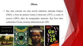 Obras
• Sua obra consiste em uma novela indianista chamada Gupeva
(1861), o livro de poesias Cantos à beira-mar (1871), o conto A
escrava (1887), além de composições musicais. Seu livro mais
conhecido é Úrsula, romance abolicionista de 1859.
 