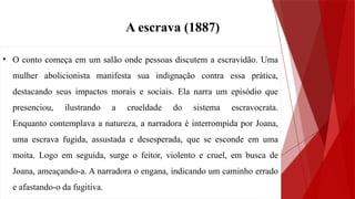 • O conto começa em um salão onde pessoas discutem a escravidão. Uma
mulher abolicionista manifesta sua indignação contra essa prática,
destacando seus impactos morais e sociais. Ela narra um episódio que
presenciou, ilustrando a crueldade do sistema escravocrata.
Enquanto contemplava a natureza, a narradora é interrompida por Joana,
uma escrava fugida, assustada e desesperada, que se esconde em uma
moita. Logo em seguida, surge o feitor, violento e cruel, em busca de
Joana, ameaçando-a. A narradora o engana, indicando um caminho errado
e afastando-o da fugitiva.
A escrava (1887)
 