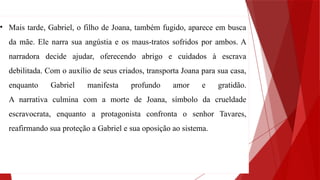 • Mais tarde, Gabriel, o filho de Joana, também fugido, aparece em busca
da mãe. Ele narra sua angústia e os maus-tratos sofridos por ambos. A
narradora decide ajudar, oferecendo abrigo e cuidados à escrava
debilitada. Com o auxílio de seus criados, transporta Joana para sua casa,
enquanto Gabriel manifesta profundo amor e gratidão.
A narrativa culmina com a morte de Joana, símbolo da crueldade
escravocrata, enquanto a protagonista confronta o senhor Tavares,
reafirmando sua proteção a Gabriel e sua oposição ao sistema.
 