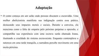 • O conto começa em um salão onde pessoas discutem a escravidão. Uma
mulher abolicionista manifesta sua indignação contra essa prática,
destacando seus impactos morais e sociais. Durante a conversa, ela
menciona como a falta de empatia pelo próximo perpetua a opressão, e
compartilha sua experiência com uma escrava surda chamada Joana,
ilustrando a crueldade do sistema escravocrata. Enquanto contemplava a
natureza em uma tarde tranquila, a narradora percebe movimento em uma
moita próxima.
Adaptação
 