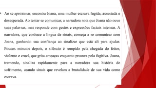 • Ao se aproximar, encontra Joana, uma mulher escrava fugida, assustada e
desesperada. Ao tentar se comunicar, a narradora nota que Joana não ouve
suas palavras, mas responde com gestos e expressões faciais intensas. A
narradora, que conhece a língua de sinais, começa a se comunicar com
Joana, ganhando sua confiança ao sinalizar que está ali para ajudar.
Poucos minutos depois, o silêncio é rompido pela chegada do feitor,
violento e cruel, que grita ameaças enquanto procura pela fugitiva. Joana,
tremendo, sinaliza rapidamente para a narradora sua história de
sofrimento, usando sinais que revelam a brutalidade de sua vida como
escrava.
 
