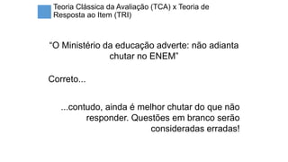 Teoria Clássica da Avaliação (TCA) x Teoria de
Resposta ao Item (TRI)
“O Ministério da educação adverte: não adianta
chutar no ENEM”
Correto...
...contudo, ainda é melhor chutar do que não
responder. Questões em branco serão
consideradas erradas!
 