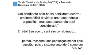 Teoria Clássica da Avaliação (TCA) x Teoria de
Resposta ao Item (TRI)
“Um candidato com baixa habilidade acertou
um item difícil devido a uma experiência
específica, mas seu acerto não será
considerado”
Errado! Seu acerto será sim considerado...
...porém, receberá uma pontuação menor pela
questão, pois o sistema entenderá como um
“chute”.
 