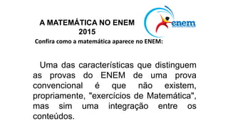 Confira como a matemática aparece no ENEM:
Uma das características que distinguem
as provas do ENEM de uma prova
convencional é que não existem,
propriamente, "exercícios de Matemática",
mas sim uma integração entre os
conteúdos.
A MATEMÁTICA NO ENEM
2015
 