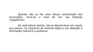 Quando não se faz uma leitura concentrada dos
enunciados, corre-se o risco de cair nas famosas
"pegadinhas".
Se você estiver atento, não se deixará levar por aquilo
que parece, irá raciocinar de maneira lógica e por dedução e
eliminação resolverá o problema.
 