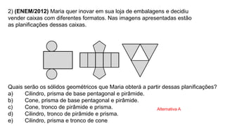2) (ENEM/2012) Maria quer inovar em sua loja de embalagens e decidiu
vender caixas com diferentes formatos. Nas imagens apresentadas estão
as planificações dessas caixas.
Quais serão os sólidos geométricos que Maria obterá a partir dessas planificações?
a) Cilindro, prisma de base pentagonal e pirâmide.
b) Cone, prisma de base pentagonal e pirâmide.
c) Cone, tronco de pirâmide e prisma.
d) Cilindro, tronco de pirâmide e prisma.
e) Cilindro, prisma e tronco de cone.
Alternativa A
 