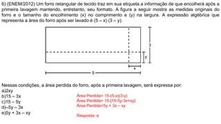 6) (ENEM/2012) Um forro retangular de tecido traz em sua etiqueta a informação de que encolherá após a
primeira lavagem mantendo, entretanto, seu formato. A figura a seguir mostra as medidas originais do
forro e o tamanho do encolhimento (x) no comprimento e (y) na largura. A expressão algébrica que
representa a área do forro após ser lavado é (5 – x) (3 – y).
Nessas condições, a área perdida do forro, após a primeira lavagem, será expressa por:
a)2xy
b)15 – 3x
c)15 – 5y
d)–5y – 3x
e)5y + 3x – xy
Área Perdida= 15-(5-x)(3-y)
Área Perdida= 15-[15-5y-3x+xy]
Área Perdida=5y + 3x – xy
Resposta: e
 