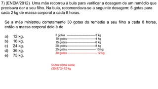 7) (ENEM/2012) Uma mãe recorreu à bula para verificar a dosagem de um remédio que
precisava dar a seu filho. Na bula, recomendava-se a seguinte dosagem: 5 gotas para
cada 2 kg de massa corporal a cada 8 horas.
Se a mãe ministrou corretamente 30 gotas do remédio a seu filho a cada 8 horas,
então a massa corporal dele é de
a) 12 kg.
b) 16 kg.
c) 24 kg.
d) 36 kg.
e) 75 kg.
5 gotas -----------------------------2 kg
10 gotas-----------------------------4 kg
15 gotas-----------------------------6 kg
20 gotas-----------------------------8 kg
25 gotas -----------------------------10 kg
30 gotas ------------------------------12 kg
Outra forma seria:
(30/5)*2=12 kg
 