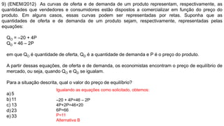 9) (ENEM/2012) As curvas de oferta e de demanda de um produto representam, respectivamente, as
quantidades que vendedores e consumidores estão dispostos a comercializar em função do preço do
produto. Em alguns casos, essas curvas podem ser representadas por retas. Suponha que as
quantidades de oferta e de demanda de um produto sejam, respectivamente, representadas pelas
equações:
QO = –20 + 4P
QD = 46 – 2P
em que QO é quantidade de oferta, QD é a quantidade de demanda e P é o preço do produto.
A partir dessas equações, de oferta e de demanda, os economistas encontram o preço de equilíbrio de
mercado, ou seja, quando QO e QD se igualam.
Para a situação descrita, qual o valor do preço de equilíbrio?
a) 5
b) 11
c) 13
d) 23
e) 33
Igualando as equações como solicitado, obtemos:
–20 + 4P=46 – 2P
4P+2P=46+20
6P=66
P=11
Alternativa B
 