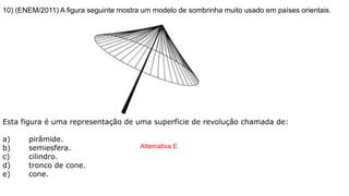 10) (ENEM/2011) A figura seguinte mostra um modelo de sombrinha muito usado em países orientais.
Esta figura é uma representação de uma superfície de revolução chamada de:
a) pirâmide.
b) semiesfera.
c) cilindro.
d) tronco de cone.
e) cone.
Alternativa E
 