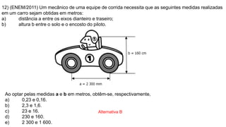 12) (ENEM/2011) Um mecânico de uma equipe de corrida necessita que as seguintes medidas realizadas
em um carro sejam obtidas em metros:
a) distância a entre os eixos dianteiro e traseiro;
b) altura b entre o solo e o encosto do piloto.
Ao optar pelas medidas a e b em metros, obtêm-se, respectivamente,
a) 0,23 e 0,16.
b) 2,3 e 1,6.
c) 23 e 16.
d) 230 e 160.
e) 2 300 e 1 600.
Alternativa B
 