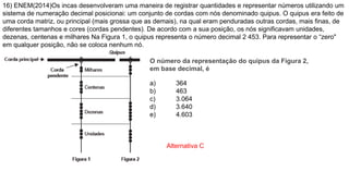 16) ENEM(2014)Os incas desenvolveram uma maneira de registrar quantidades e representar números utilizando um
sistema de numeração decimal posicionai: um conjunto de cordas com nós denominado quipus. O quipus era feito de
uma corda matriz, ou principal (mais grossa que as demais), na qual eram penduradas outras cordas, mais finas, de
diferentes tamanhos e cores (cordas pendentes). De acordo com a sua posição, os nós significavam unidades,
dezenas, centenas e milhares Na Figura 1, o quipus representa o número decimal 2 453. Para representar o “zero"
em qualquer posição, não se coloca nenhum nó.
O número da representação do quipus da Figura 2,
em base decimal, é
a) 364
b) 463
c) 3.064
d) 3.640
e) 4.603
Alternativa C
 