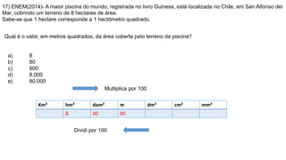 17) ENEM(2014)- A maior piscina do mundo, registrada no livro Guiness, está localizada no Chile, em San Alfonso dei
Mar, cobrindo um terreno de 8 hectares de área.
Sabe-se que 1 hectare corresponde a 1 hectômetro quadrado.
Qual é o valor, em metros quadrados, da área coberta pelo terreno da piscina?
a) 8
b) 80
c) 800
d) 8.000
e) 80.000
Km² hm² dam² m dm² cm² mm²
8 00 00
Multiplica por 100
Dividi por 100
 