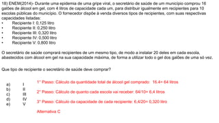 18) ENEM(2014)- Durante uma epidemia de uma gripe viral, o secretário de saúde de um município comprou 16
galões de álcool em gel, com 4 litros de capacidade cada um, para distribuir igualmente em recipientes para 10
escolas públicas do município. O fornecedor dispõe à venda diversos tipos de recipientes, com suas respectivas
capacidades listadas:
• Recipiente I: 0,125 litro
• Recipiente II: 0,250 litro
• Recipiente III: 0,320 litro
• Recipiente IV: 0,500 litro
• Recipiente V: 0,800 litro
O secretário de saúde comprará recipientes de um mesmo tipo, de modo a instalar 20 deles em cada escola,
abastecidos com álcool em gel na sua capacidade máxima, de forma a utilizar todo o gel dos galões de uma só vez.
Que tipo de recipiente o secretário de saúde deve comprar?
a) I
b) II
c) III
d) IV
e) V
1° Passo: Cálculo da quantidade total de álcool gel comprado: 16.4= 64 litros
2° Passo: Cálculo de quanto cada escola vai receber: 64/10= 6,4 litros
3° Passo: Cálculo da capacidade de cada recipiente: 6,4/20= 0,320 litro
Alternativa C
 