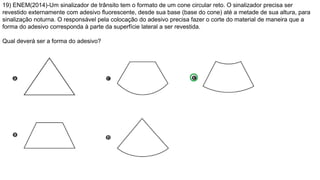 19) ENEM(2014)-Um sinalizador de trânsito tem o formato de um cone circular reto. O sinalizador precisa ser
revestido externamente com adesivo fluorescente, desde sua base (base do cone) até a metade de sua altura, para
sinalização noturna. O responsável pela colocação do adesivo precisa fazer o corte do material de maneira que a
forma do adesivo corresponda à parte da superfície lateral a ser revestida.
Qual deverá ser a forma do adesivo?
 
