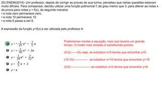 20) ENEM(2014)- Um professor, depois de corrigir as provas de sua turma, percebeu que várias questões estavam
muito difíceis. Para compensar, decidiu utilizar uma função polinomial f, de grau menor que 3, para alterar as notas x
da prova para notas y = f(x), da seguinte maneira:
• a nota zero permanece zero.
• a nota 10 permanece 10.
• a nota 5 passa a ser 6.
A expressão da função y=f(x) a ser utilizada pelo professor é:
Poderíamos montar a equação, mas isso levaria um grande
tempo. O modo mais simples é substituindo pontos:
(0,0)-------Ou seja, se substituir x=0 temos que encontrar y=0.
(10,10)-------------- se substituir x=10 temos que encontrar y=10.
(5,6) ------------------- se substituir x=5 temos que encontrar y=6.
 