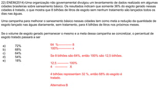 22) ENEM(2014)-Uma organização não governamental divulgou um levantamento de dados realizado em algumas
cidades brasileiras sobre saneamento básico. Os resultados indicam que somente 36% do esgoto gerado nessas
cidades é tratado, o que mostra que 8 bilhões de litros de esgoto sem nenhum tratamento são lançados todos os
dias nas águas.
Uma campanha para melhorar o saneamento básico nessas cidades tem como meta a redução da quantidade de
esgoto lançado nas águas diariamente, sem tratamento, para 4 bilhões de litros nos próximos meses.
Se o volume de esgoto gerado permanecer o mesmo e a meta dessa campanha se concretizar, o percentual de
esgoto tratado passará a ser
a) 72%
b) 68%
c) 64%
d) 54%
e) 18%
64 %------------- 8
100%------------- x
Se 8 bilhões são 64%, então 100% são 12,5 bilhões.
12,5 ----------- 100%
4 ------------ X
4 bilhões representam 32 %, então 68% do esgoto é
tratado.
Alternativa B
 