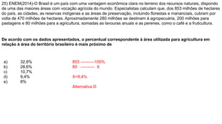25) ENEM(2014)-O Brasil é um país com uma vantagem econômica clara no terreno dos recursos naturais, dispondo
de uma das maiores áreas com vocação agrícola do mundo. Especialistas calculam que, dos 853 milhões de hectares
do país, as cidades, as reservas indígenas e as áreas de preservação, incluindo florestas e mananciais, cubram por
volta de 470 milhões de hectares. Aproximadamente 280 milhões se destinam à agropecuária, 200 milhões para
pastagens e 80 milhões para a agricultura, somadas as lavouras anuais e as perenes, como o café e a fruticultura.
De acordo com os dados apresentados, o percentual correspondente à área utilizada para agricultura em
relação à área do território brasileiro é mais próximo de
a) 32,8%
b) 28,6%
c) 10,7%
d) 9,4%
e) 8%
853 ----------100%
80 ---------- X
X=9,4%
Alternativa D
 