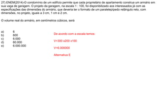 27) ENEM(2014)-O condomínio de um edifício permite que cada proprietário de apartamento construa um armário em
sua vaga de garagem. O projeto da garagem, na escala 1 : 100, foi disponibilizado aos interessados já com as
especificações das dimensões do armário, que deveria ter o formato de um paralelepípedo retângulo reto, com
dimensões, no projeto, iguais a 3 cm, 1 cm e 2 cm.
O volume real do armário, em centímetros cúbicos, será
a) 6
b) 600
c) 6.000
d) 60.000
e) 6.000.000
De acordo com a escala temos:
V=300 x200 x100
V=6.000000
Alternativa E
 