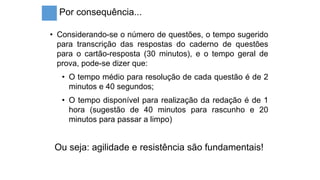 Por consequência...
• Considerando-se o número de questões, o tempo sugerido
para transcrição das respostas do caderno de questões
para o cartão-resposta (30 minutos), e o tempo geral de
prova, pode-se dizer que:
• O tempo médio para resolução de cada questão é de 2
minutos e 40 segundos;
• O tempo disponível para realização da redação é de 1
hora (sugestão de 40 minutos para rascunho e 20
minutos para passar a limpo)
Ou seja: agilidade e resistência são fundamentais!
 