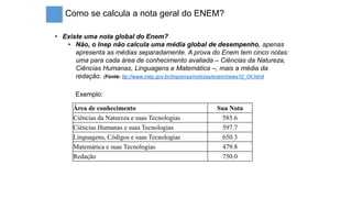 Como se calcula a nota geral do ENEM?
• Existe uma nota global do Enem?
• Não, o Inep não calcula uma média global de desempenho, apenas
apresenta as médias separadamente. A prova do Enem tem cinco notas:
uma para cada área de conhecimento avaliada – Ciências da Natureza,
Ciências Humanas, Linguagens e Matemática –, mais a média da
redação. (Fonte: ttp://www.inep.gov.br/imprensa/noticias/enem/news10_04.htm)
Área de conhecimento Sua Nota
Ciências da Natureza e suas Tecnologias 585.6
Ciências Humanas e suas Tecnologias 597.7
Linguagens, Códigos e suas Tecnologias 650.3
Matemática e suas Tecnologias 479.8
Redação 750.0
Exemplo:
 