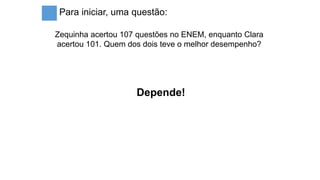 Para iniciar, uma questão:
Zequinha acertou 107 questões no ENEM, enquanto Clara
acertou 101. Quem dos dois teve o melhor desempenho?
Depende!
 