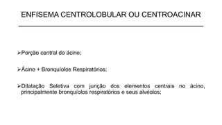ENFISEMA CENTROLOBULAR OU CENTROACINAR
_____________________________________________
➢Porção central do ácino;
➢Ácino + Bronquíolos Respiratórios;
➢Dilatação Seletiva com junção dos elementos centrais no ácino,
principalmente bronquíolos respiratórios e seus alvéolos;
 