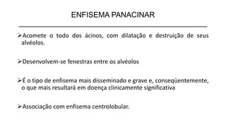 ENFISEMA PANACINAR
_____________________________________________
➢Acomete o todo dos ácinos, com dilatação e destruição de seus
alvéolos.
➢Desenvolvem-se fenestras entre os alvéolos
➢É o tipo de enfisema mais disseminado e grave e, conseqüentemente,
o que mais resultará em doença clinicamente significativa
➢Associação com enfisema centrolobular.
 